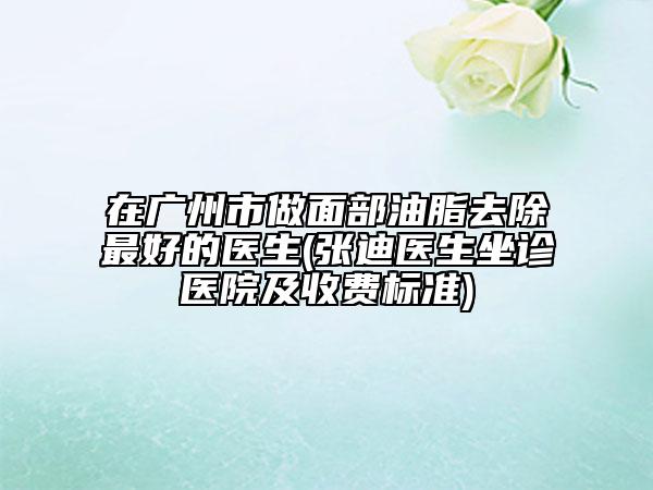 在廣州市做面部油脂去除最好的醫(yī)生(張迪醫(yī)生坐診醫(yī)院及收費標準)