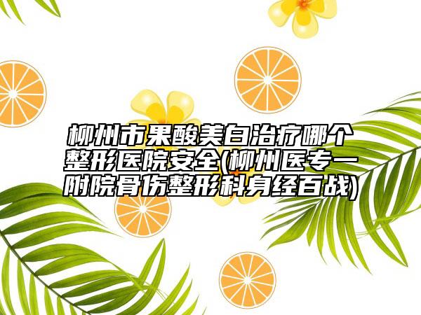 柳州市果酸美白治療哪個(gè)整形醫(yī)院安全(柳州醫(yī)專一附院骨傷整形科身經(jīng)百戰(zhàn))