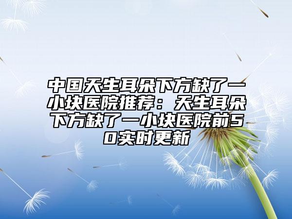 中國天生耳朵下方缺了一小塊醫(yī)院推薦：天生耳朵下方缺了一小塊醫(yī)院前50實(shí)時(shí)更新