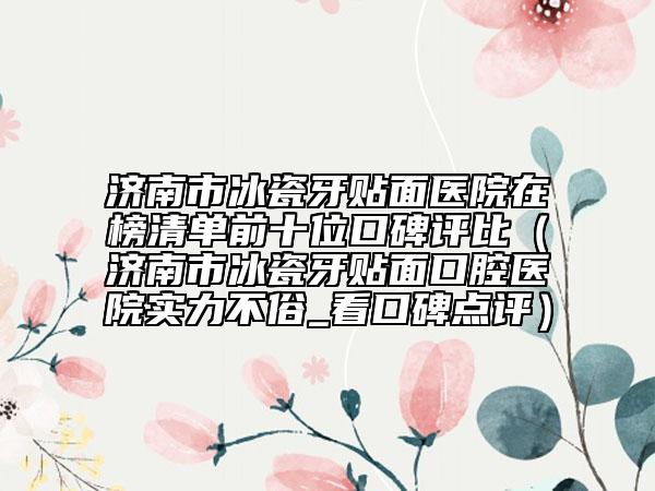 濟南市冰瓷牙貼面醫(yī)院在榜清單前十位口碑評比（濟南市冰瓷牙貼面口腔醫(yī)院實力不俗_看口碑點評）