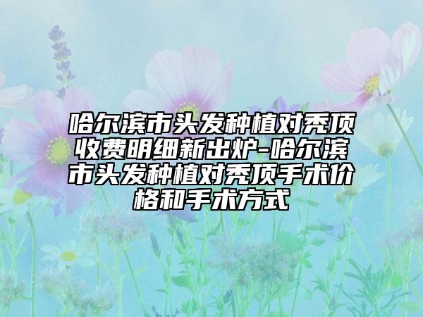 哈爾濱市頭發(fā)種植對禿頂收費(fèi)明細(xì)新出爐-哈爾濱市頭發(fā)種植對禿頂手術(shù)價格和手術(shù)方式