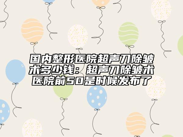 國內(nèi)整形醫(yī)院超聲刀除皺術(shù)多少錢：超聲刀除皺術(shù)醫(yī)院前50是時候發(fā)布了