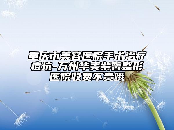 重慶市美容醫(yī)院手術(shù)治療痘坑-萬州華美紫馨整形醫(yī)院收費不貴哦