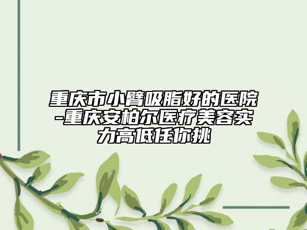 重慶市小臂吸脂好的醫(yī)院-重慶安柏爾醫(yī)療美容實力高低任你挑