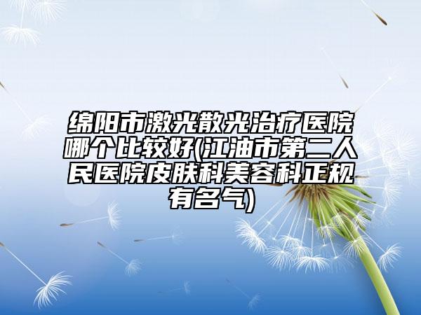 綿陽市激光散光治療醫(yī)院哪個(gè)比較好(江油市第二人民醫(yī)院皮膚科美容科正規(guī)有名氣)