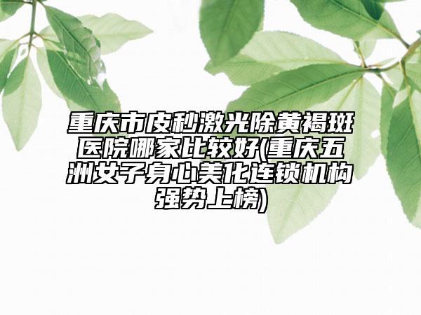 重慶市皮秒激光除黃褐斑醫(yī)院哪家比較好(重慶五洲女子身心美化連鎖機(jī)構(gòu)強(qiáng)勢(shì)上榜)