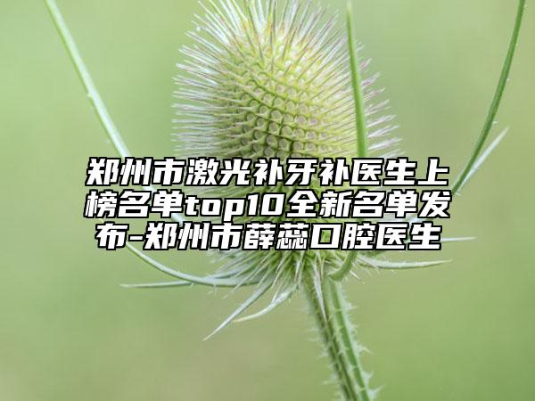 鄭州市激光補牙補醫(yī)生上榜名單top10全新名單發(fā)布-鄭州市薛蕊口腔醫(yī)生