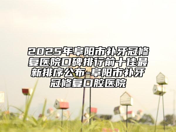 2025年阜陽市補(bǔ)牙冠修復(fù)醫(yī)院口碑排行前十佳最新排序公布-阜陽市補(bǔ)牙冠修復(fù)口腔醫(yī)院