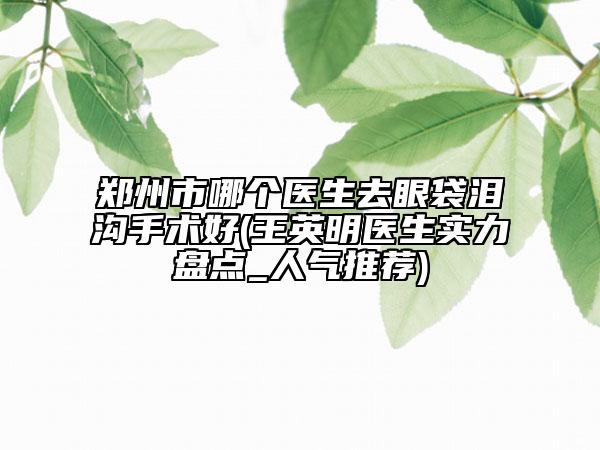鄭州市哪個醫(yī)生去眼袋淚溝手術(shù)好(王英明醫(yī)生實力盤點_人氣推薦)