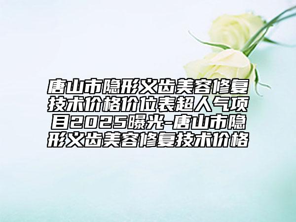 唐山市隱形義齒美容修復(fù)技術(shù)價(jià)格價(jià)位表超人氣項(xiàng)目2025曝光-唐山市隱形義齒美容修復(fù)技術(shù)價(jià)格