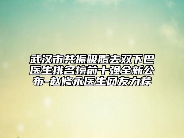 武漢市共振吸脂去雙下巴醫(yī)生排名榜前十強全新公布-趙修永醫(yī)生網(wǎng)友力薦