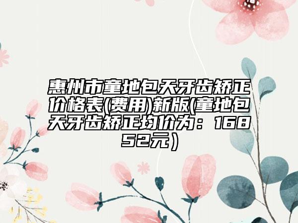 惠州市童地包天牙齒矯正價(jià)格表(費(fèi)用)新版(童地包天牙齒矯正均價(jià)為：16852元）