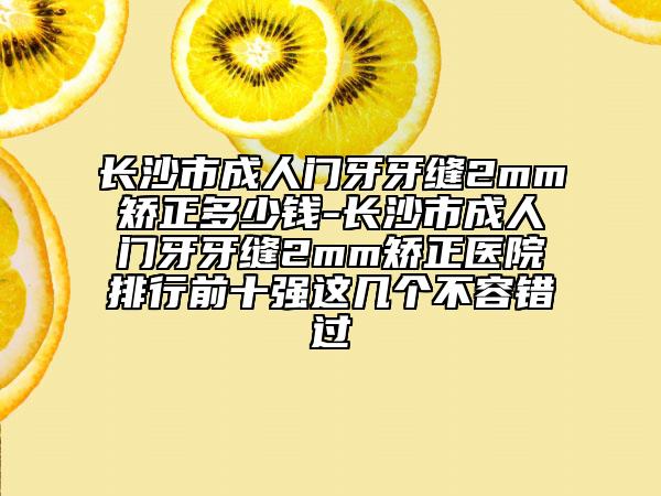 長沙市成人門牙牙縫2mm矯正多少錢-長沙市成人門牙牙縫2mm矯正醫(yī)院排行前十強這幾個不容錯過