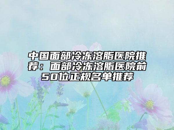 中國(guó)面部冷凍溶脂醫(yī)院推薦：面部冷凍溶脂醫(yī)院前50位正規(guī)名單推薦