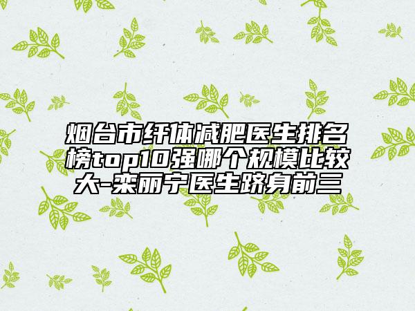 煙臺市纖體減肥醫(yī)生排名榜top10強哪個規(guī)模比較大-欒麗寧醫(yī)生躋身前三