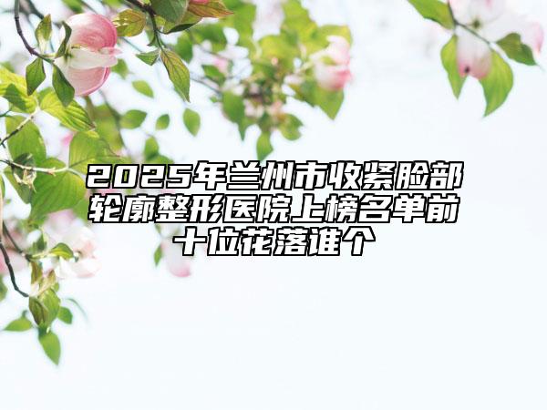 2025年蘭州市收緊臉部輪廓整形醫(yī)院上榜名單前十位花落誰(shuí)個(gè)