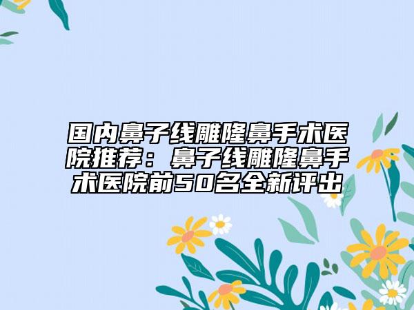 國內(nèi)鼻子線雕隆鼻手術(shù)醫(yī)院推薦：鼻子線雕隆鼻手術(shù)醫(yī)院前50名全新評出