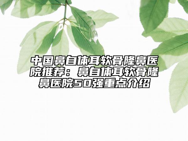 中國鼻自體耳軟骨隆鼻醫(yī)院推薦：鼻自體耳軟骨隆鼻醫(yī)院50強(qiáng)重點介紹