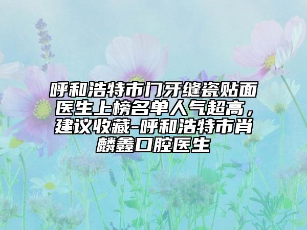 呼和浩特市門牙縫瓷貼面醫(yī)生上榜名單人氣超高，建議收藏-呼和浩特市肖麟鑫口腔醫(yī)生