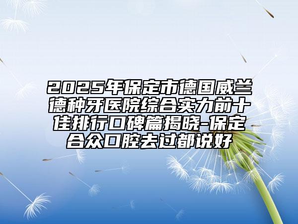 2025年保定市德國威蘭德種牙醫(yī)院綜合實力前十佳排行口碑篇揭曉-保定合眾口腔去過都說好