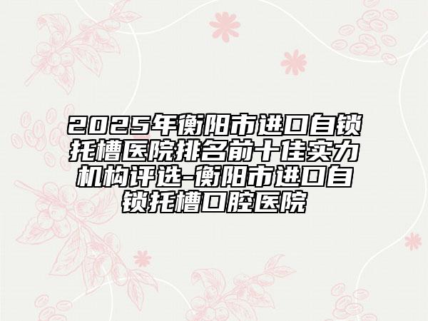 2025年衡陽市進(jìn)口自鎖托槽醫(yī)院排名前十佳實(shí)力機(jī)構(gòu)評選-衡陽市進(jìn)口自鎖托槽口腔醫(yī)院