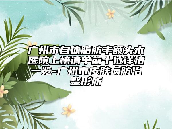 廣州市自體脂肪豐額頭術(shù)醫(yī)院上榜清單前十位詳情一覽-廣州市皮膚病防治整形所