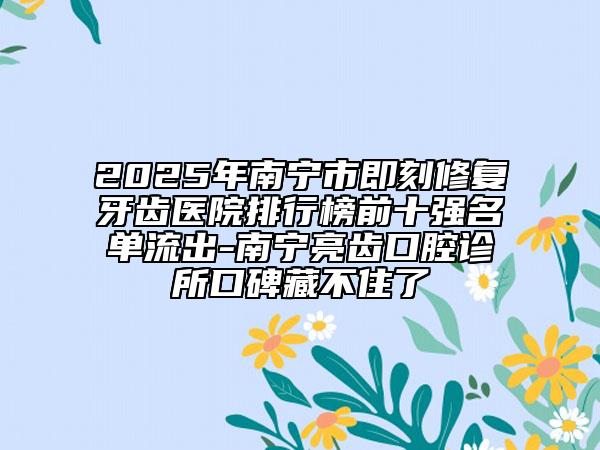 2025年南寧市即刻修復(fù)牙齒醫(yī)院排行榜前十強名單流出-南寧亮齒口腔診所口碑藏不住了