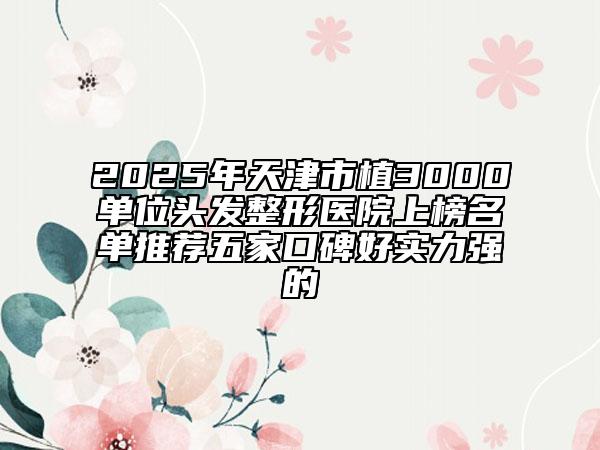 2025年天津市植3000單位頭發(fā)整形醫(yī)院上榜名單推薦五家口碑好實力強的