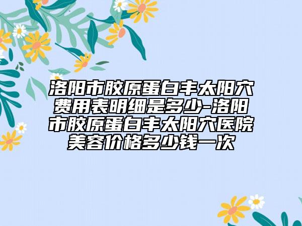 洛陽市膠原蛋白豐太陽穴費用表明細是多少-洛陽市膠原蛋白豐太陽穴醫(yī)院美容價格多少錢一次