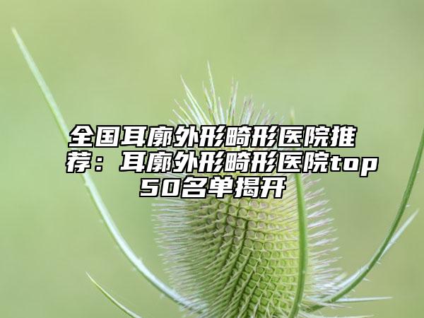 全國(guó)耳廓外形畸形醫(yī)院推薦：耳廓外形畸形醫(yī)院top50名單揭開