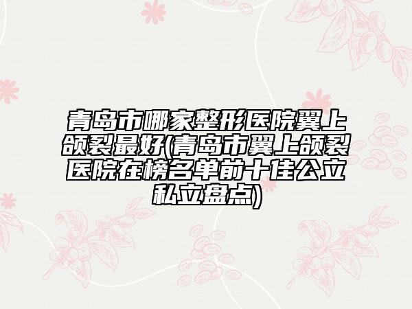 青島市哪家整形醫(yī)院翼上頜裂最好(青島市翼上頜裂醫(yī)院在榜名單前十佳公立私立盤點(diǎn))