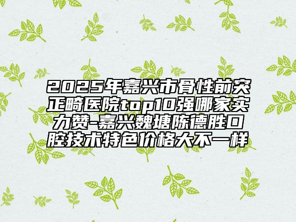 2025年嘉興市骨性前突正畸醫(yī)院top10強哪家實力贊-嘉興魏塘陳德勝口腔技術(shù)特色價格大不一樣