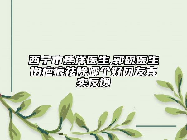 西寧市焦洋醫(yī)生,郭硯醫(yī)生傷疤痕祛除哪個好網(wǎng)友真實反饋