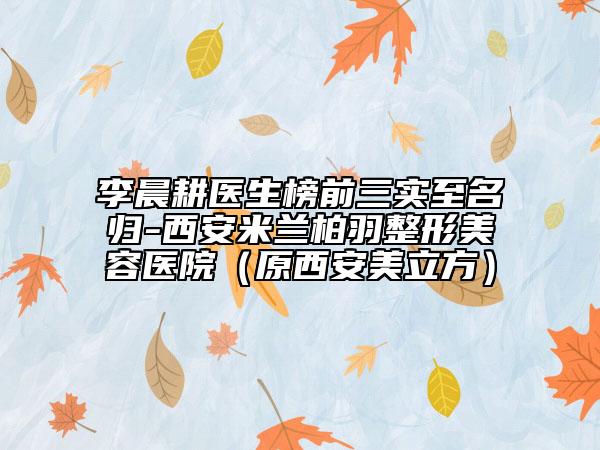 李晨耕醫(yī)生榜前三實(shí)至名歸-西安米蘭柏羽整形美容醫(yī)院（原西安美立方）