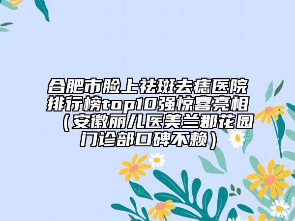 合肥市臉上祛斑去痣醫(yī)院排行榜top10強驚喜亮相（安徽麗兒醫(yī)美蘭郡花園門診部口碑不賴）