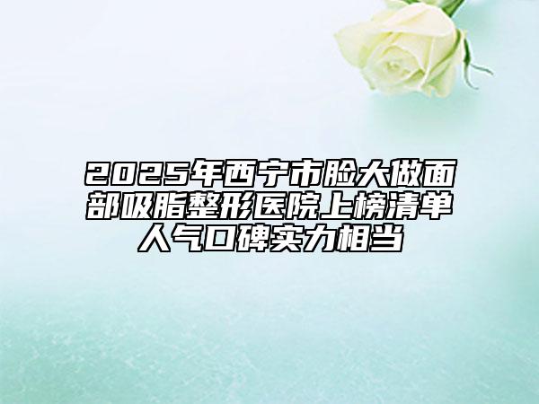 2025年西寧市臉大做面部吸脂整形醫(yī)院上榜清單人氣口碑實力相當(dāng)