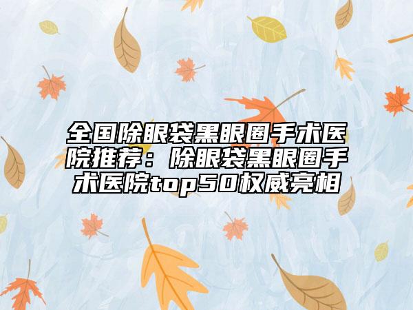 全國(guó)除眼袋黑眼圈手術(shù)醫(yī)院推薦：除眼袋黑眼圈手術(shù)醫(yī)院top50權(quán)威亮相