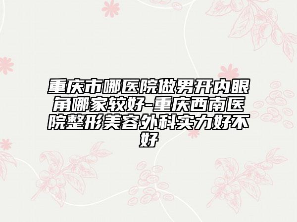 重慶市哪醫(yī)院做男開內(nèi)眼角哪家較好-重慶西南醫(yī)院整形美容外科實力好不好