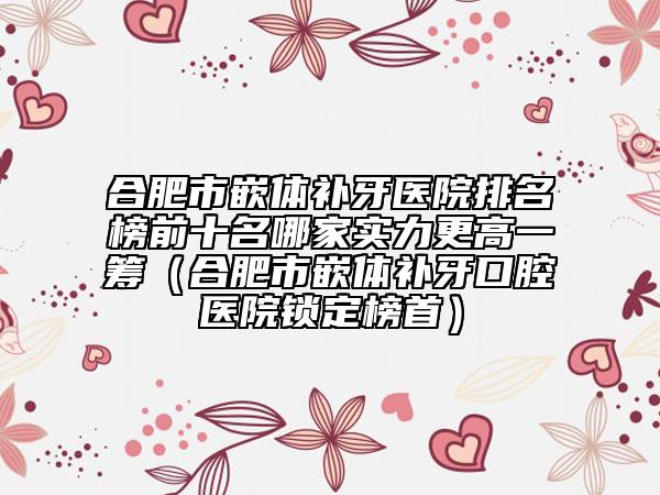 合肥市嵌體補(bǔ)牙醫(yī)院排名榜前十名哪家實(shí)力更高一籌（合肥市嵌體補(bǔ)牙口腔醫(yī)院鎖定榜首）