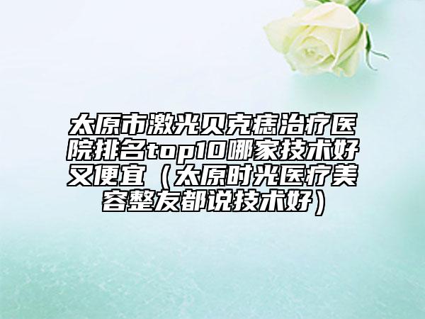 太原市激光貝克痣治療醫(yī)院排名top10哪家技術(shù)好又便宜（太原時(shí)光醫(yī)療美容整友都說(shuō)技術(shù)好）