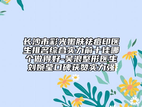 長沙市彩光嫩膚祛痘印醫(yī)生排名綜合實力前十佳哪個做得好-吳浪整形醫(yī)生劉婉瑩口碑獲贊實力強
