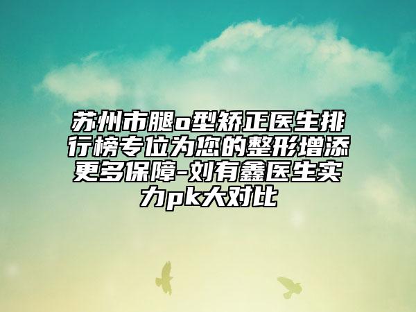 蘇州市腿o型矯正醫(yī)生排行榜專位為您的整形增添更多保障-劉有鑫醫(yī)生實力pk大對比