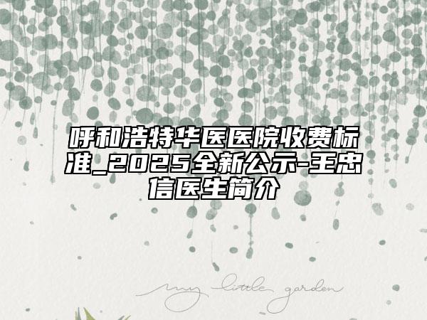 呼和浩特華醫(yī)醫(yī)院收費標(biāo)準(zhǔn)_2025全新公示-王忠信醫(yī)生簡介