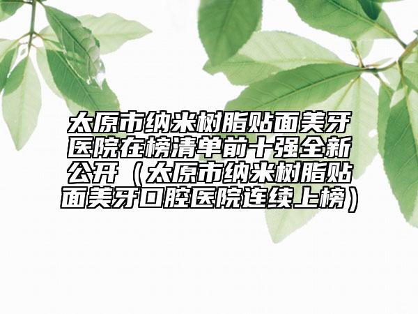 太原市納米樹(shù)脂貼面美牙醫(yī)院在榜清單前十強(qiáng)全新公開(kāi)（太原市納米樹(shù)脂貼面美牙口腔醫(yī)院連續(xù)上榜）