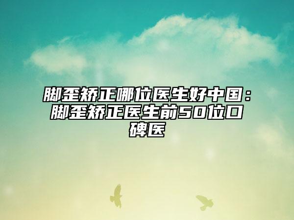 腳歪矯正哪位醫(yī)生好中國(guó)：腳歪矯正醫(yī)生前50位口碑醫(yī)