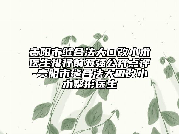 貴陽市縫合法大口改小術(shù)醫(yī)生排行前五強(qiáng)公開點(diǎn)評(píng)-貴陽市縫合法大口改小術(shù)整形醫(yī)生
