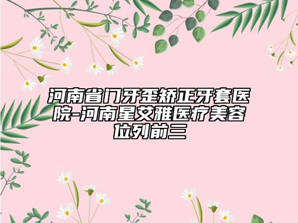 河南省門牙歪矯正牙套醫(yī)院-河南星艾雅醫(yī)療美容位列前三