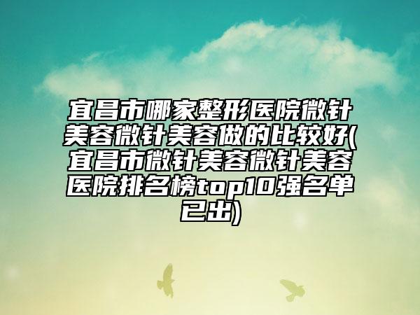 宜昌市哪家整形醫(yī)院微針美容微針美容做的比較好(宜昌市微針美容微針美容醫(yī)院排名榜top10強名單已出)