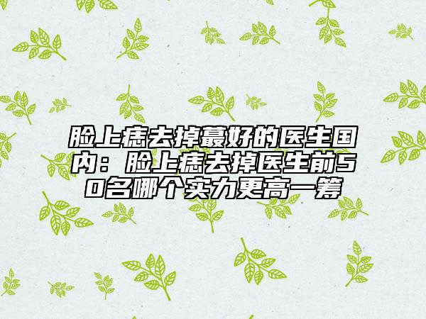 臉上痣去掉蕞好的醫(yī)生國(guó)內(nèi)：臉上痣去掉醫(yī)生前50名哪個(gè)實(shí)力更高一籌