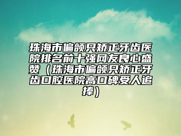 珠海市偏頜只矯正牙齒醫(yī)院排名前十強(qiáng)網(wǎng)友良心盛贊（珠海市偏頜只矯正牙齒口腔醫(yī)院高口碑受人追捧）